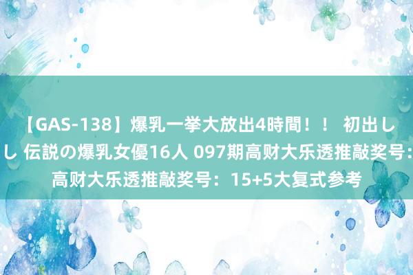 【GAS-138】爆乳一挙大放出4時間！！ 初出し！すべて撮り下ろし 伝説の爆乳女優16人 097期高财大乐透推敲奖号：15+5大复式参考