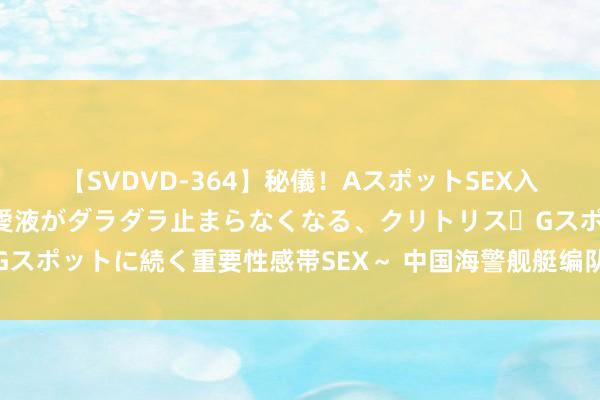 【SVDVD-364】秘儀！AスポットSEX入門 ～刺激した瞬間から愛液がダラダラ止まらなくなる、クリトリス・Gスポットに続く重要性感帯SEX～ 中国海警舰艇编队在我垂钓岛领海巡航