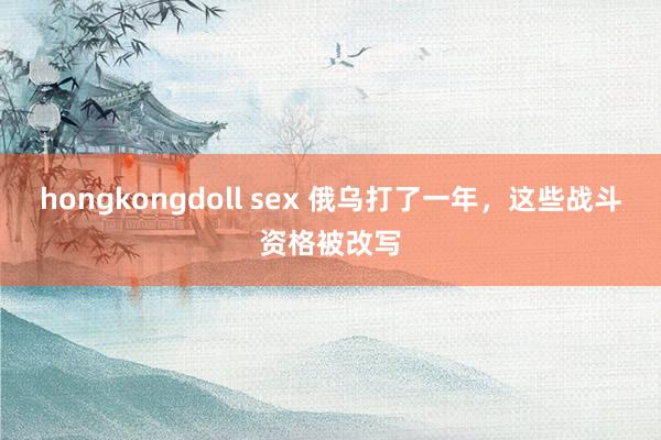 hongkongdoll sex 俄乌打了一年，这些战斗资格被改写