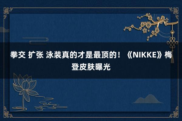 拳交 扩张 泳装真的才是最顶的！《NIKKE》梅登皮肤曝光