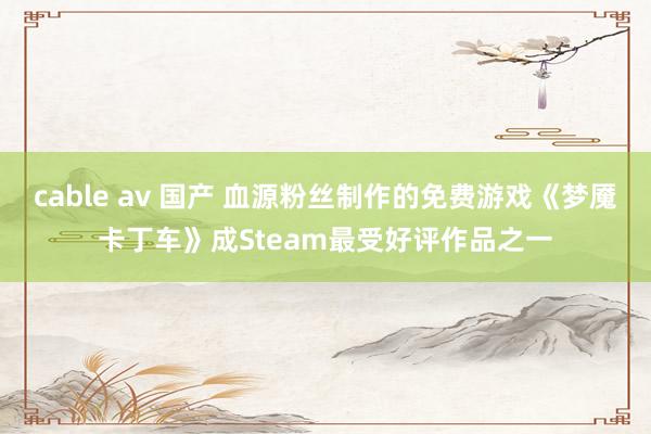 cable av 国产 血源粉丝制作的免费游戏《梦魇卡丁车》成Steam最受好评作品之一