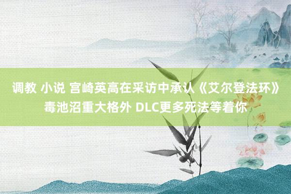 调教 小说 宫崎英高在采访中承认《艾尔登法环》毒池沼重大格外 DLC更多死法等着你