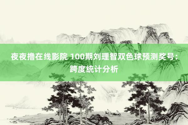 夜夜撸在线影院 100期刘理智双色球预测奖号：跨度统计分析