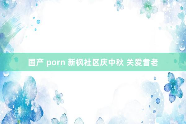 国产 porn 新枫社区庆中秋 关爱耆老