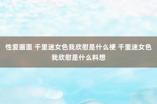 性爱画面 千里迷女色我欣慰是什么梗 千里迷女色我欣慰是什么料想