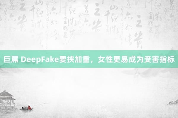 巨屌 DeepFake要挟加重，女性更易成为受害指标