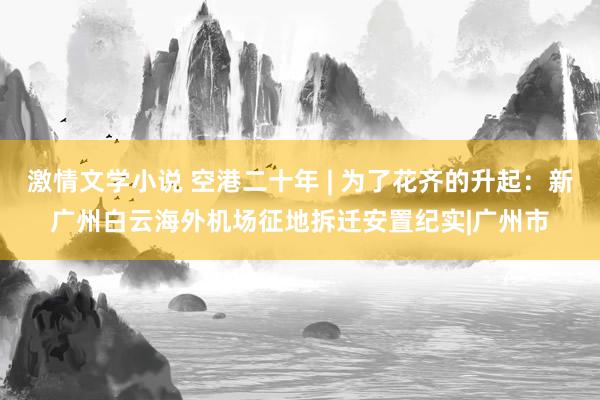 激情文学小说 空港二十年 | 为了花齐的升起：新广州白云海外机场征地拆迁安置纪实|广州市