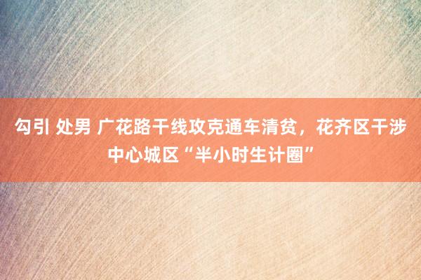 勾引 处男 广花路干线攻克通车清贫，花齐区干涉中心城区“半小时生计圈”