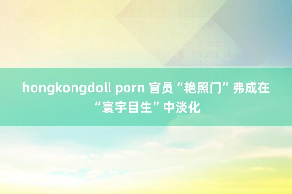 hongkongdoll porn 官员“艳照门”弗成在“寰宇目生”中淡化