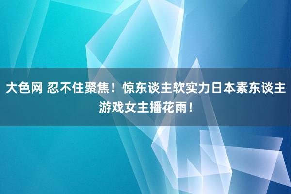 大色网 忍不住聚焦！惊东谈主软实力日本素东谈主游戏女主播花雨！