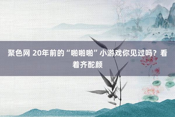 聚色网 20年前的“啪啪啪”小游戏你见过吗？看着齐酡颜