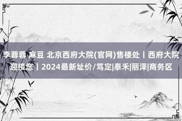 李蓉蓉 麻豆 北京西府大院(官网)售楼处丨西府大院迎接您丨2024最新址价/笃定|泰禾|丽泽|商务区