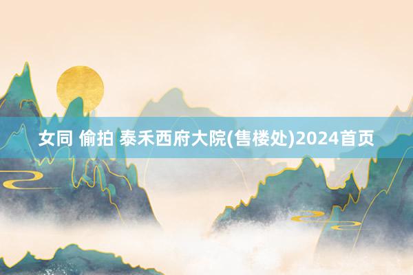 女同 偷拍 泰禾西府大院(售楼处)2024首页