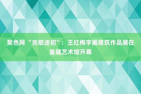 聚色网 “克敬遂初”：王红梅字画建筑作品展在皇城艺术馆开幕