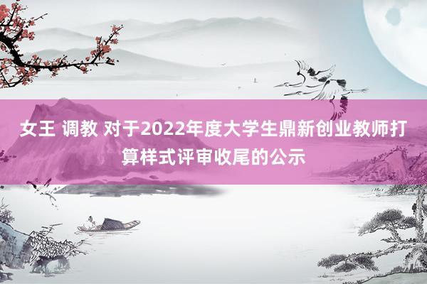 女王 调教 对于2022年度大学生鼎新创业教师打算样式评审收尾的公示